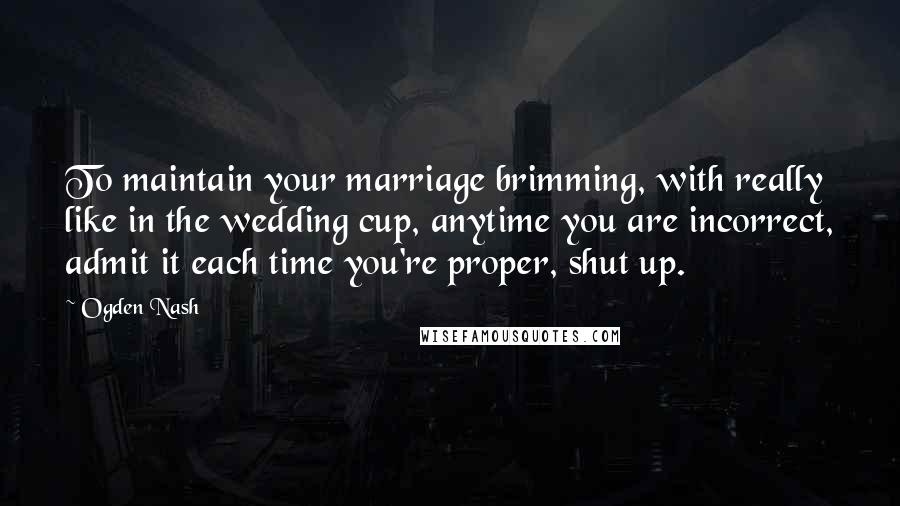 Ogden Nash Quotes: To maintain your marriage brimming, with really like in the wedding cup, anytime you are incorrect, admit it each time you're proper, shut up.