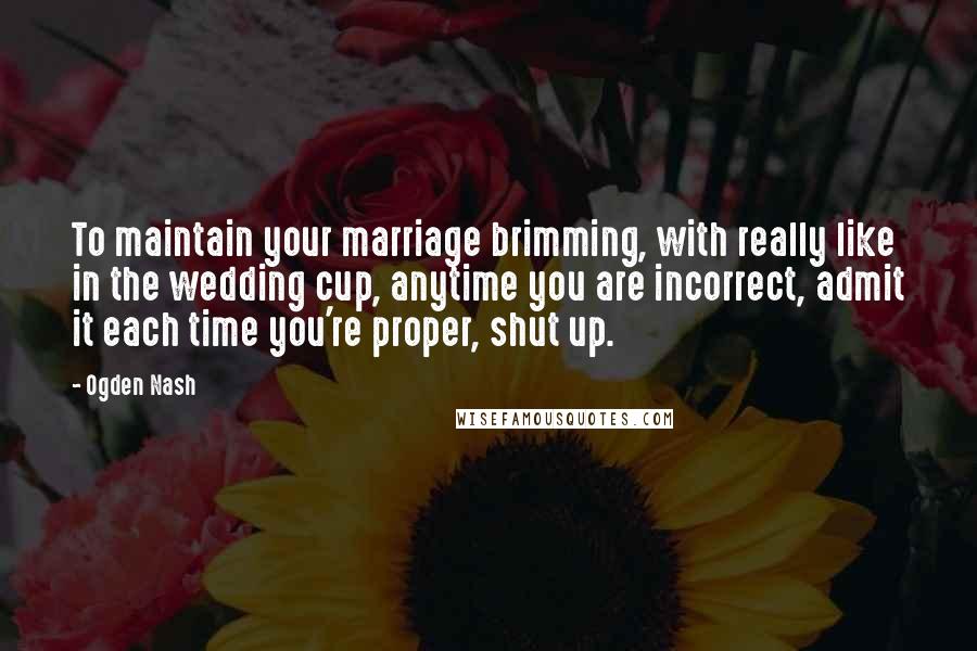 Ogden Nash Quotes: To maintain your marriage brimming, with really like in the wedding cup, anytime you are incorrect, admit it each time you're proper, shut up.