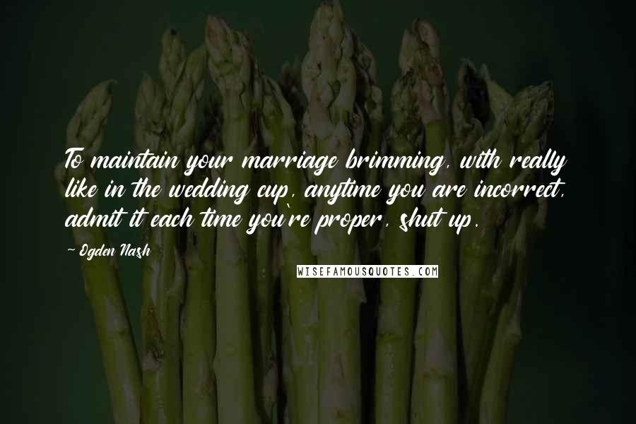 Ogden Nash Quotes: To maintain your marriage brimming, with really like in the wedding cup, anytime you are incorrect, admit it each time you're proper, shut up.