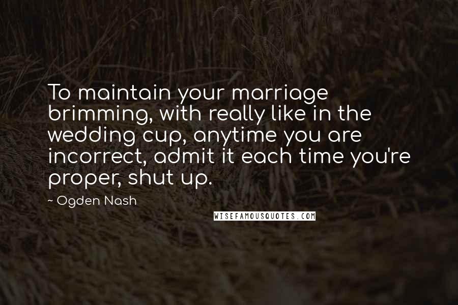 Ogden Nash Quotes: To maintain your marriage brimming, with really like in the wedding cup, anytime you are incorrect, admit it each time you're proper, shut up.