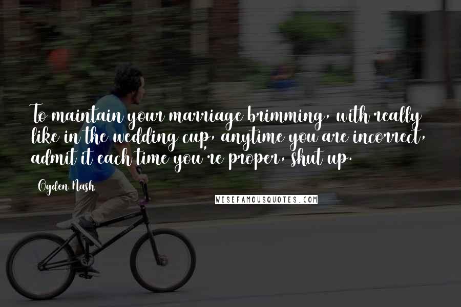 Ogden Nash Quotes: To maintain your marriage brimming, with really like in the wedding cup, anytime you are incorrect, admit it each time you're proper, shut up.