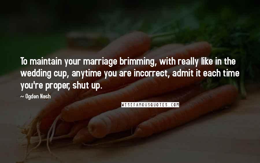 Ogden Nash Quotes: To maintain your marriage brimming, with really like in the wedding cup, anytime you are incorrect, admit it each time you're proper, shut up.