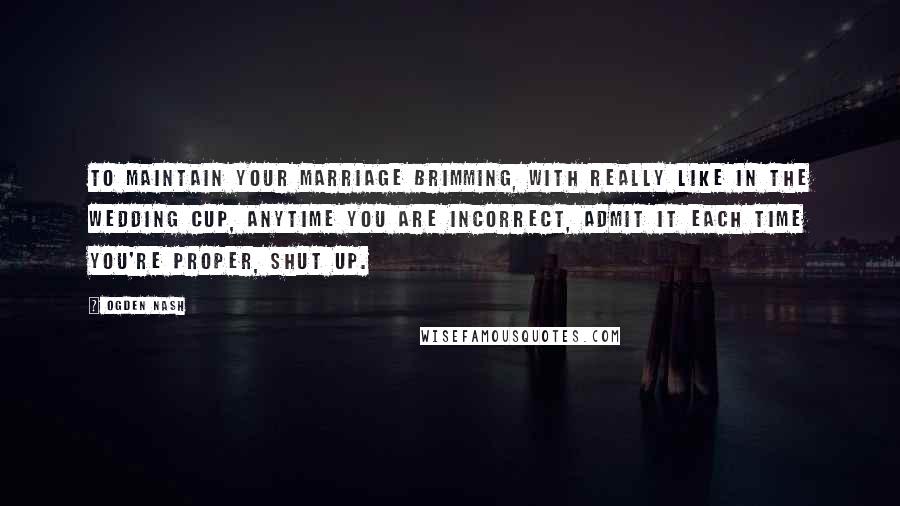 Ogden Nash Quotes: To maintain your marriage brimming, with really like in the wedding cup, anytime you are incorrect, admit it each time you're proper, shut up.