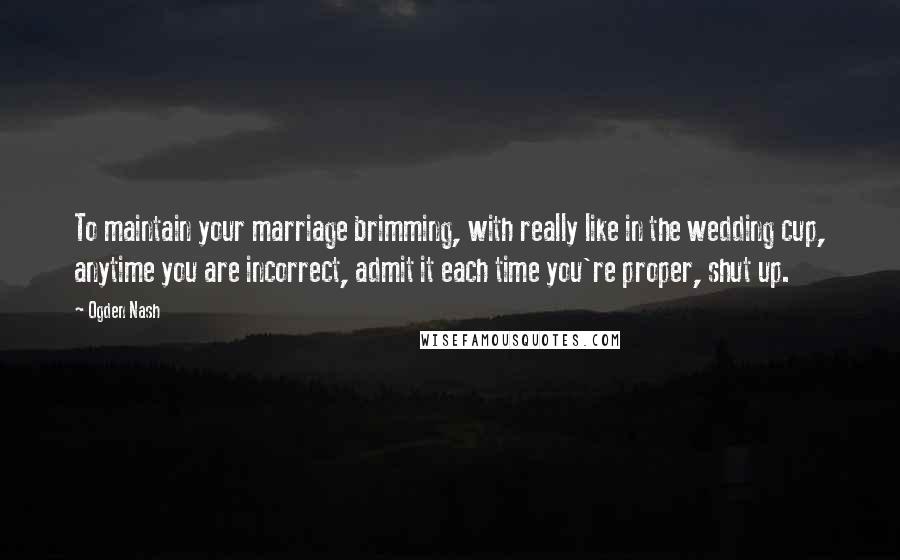 Ogden Nash Quotes: To maintain your marriage brimming, with really like in the wedding cup, anytime you are incorrect, admit it each time you're proper, shut up.