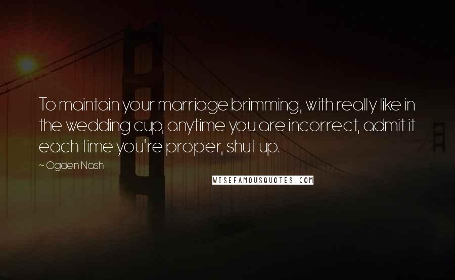 Ogden Nash Quotes: To maintain your marriage brimming, with really like in the wedding cup, anytime you are incorrect, admit it each time you're proper, shut up.