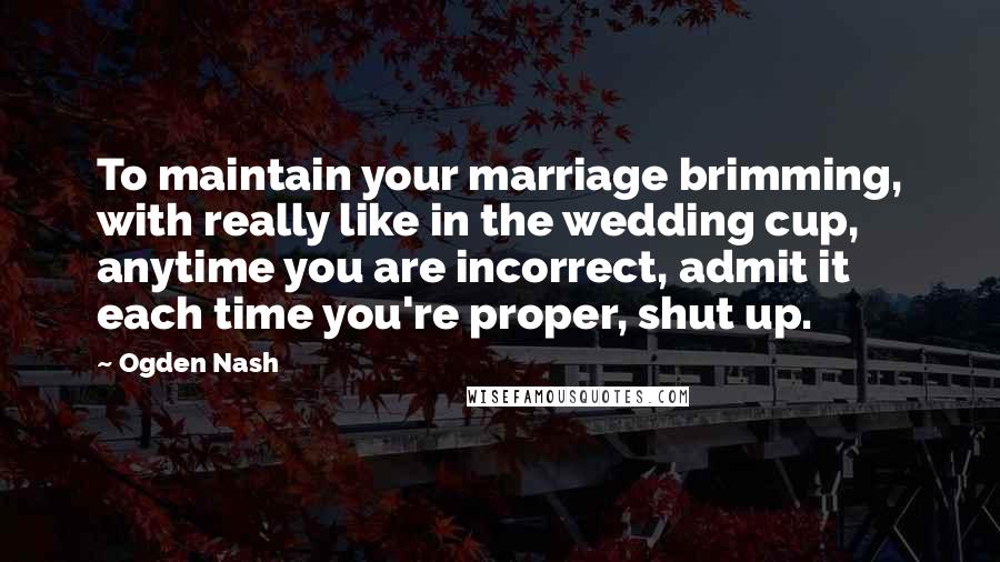 Ogden Nash Quotes: To maintain your marriage brimming, with really like in the wedding cup, anytime you are incorrect, admit it each time you're proper, shut up.