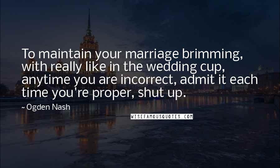 Ogden Nash Quotes: To maintain your marriage brimming, with really like in the wedding cup, anytime you are incorrect, admit it each time you're proper, shut up.