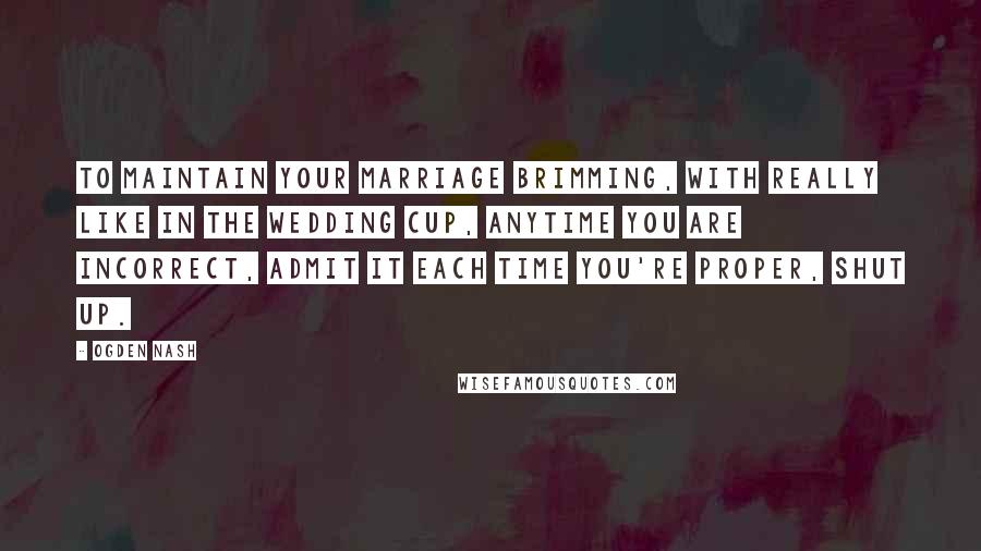 Ogden Nash Quotes: To maintain your marriage brimming, with really like in the wedding cup, anytime you are incorrect, admit it each time you're proper, shut up.