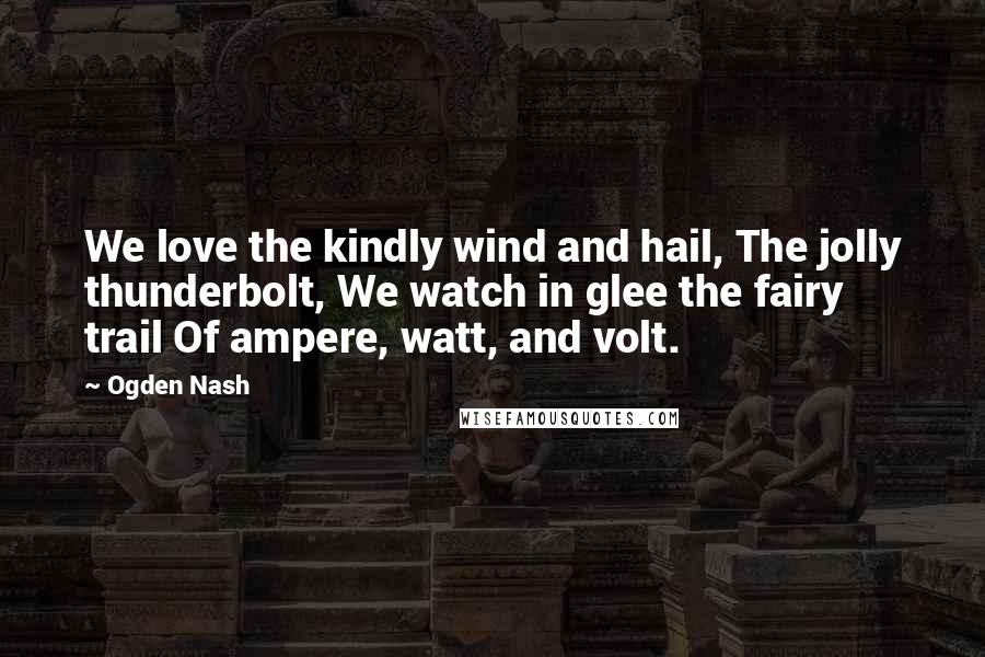 Ogden Nash Quotes: We love the kindly wind and hail, The jolly thunderbolt, We watch in glee the fairy trail Of ampere, watt, and volt.