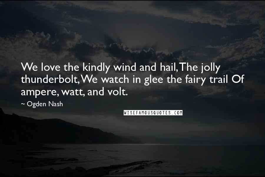 Ogden Nash Quotes: We love the kindly wind and hail, The jolly thunderbolt, We watch in glee the fairy trail Of ampere, watt, and volt.