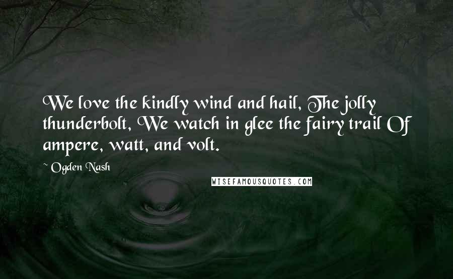 Ogden Nash Quotes: We love the kindly wind and hail, The jolly thunderbolt, We watch in glee the fairy trail Of ampere, watt, and volt.