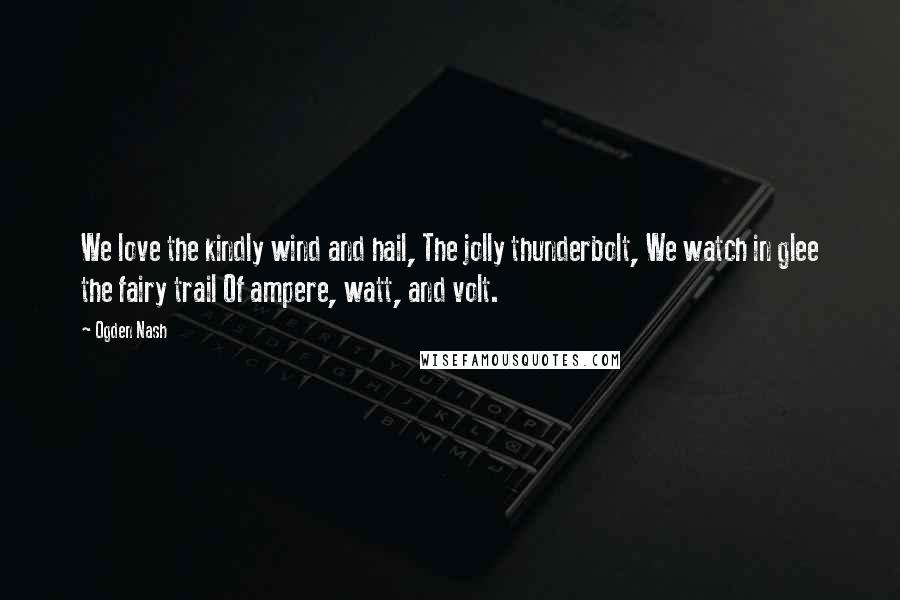 Ogden Nash Quotes: We love the kindly wind and hail, The jolly thunderbolt, We watch in glee the fairy trail Of ampere, watt, and volt.