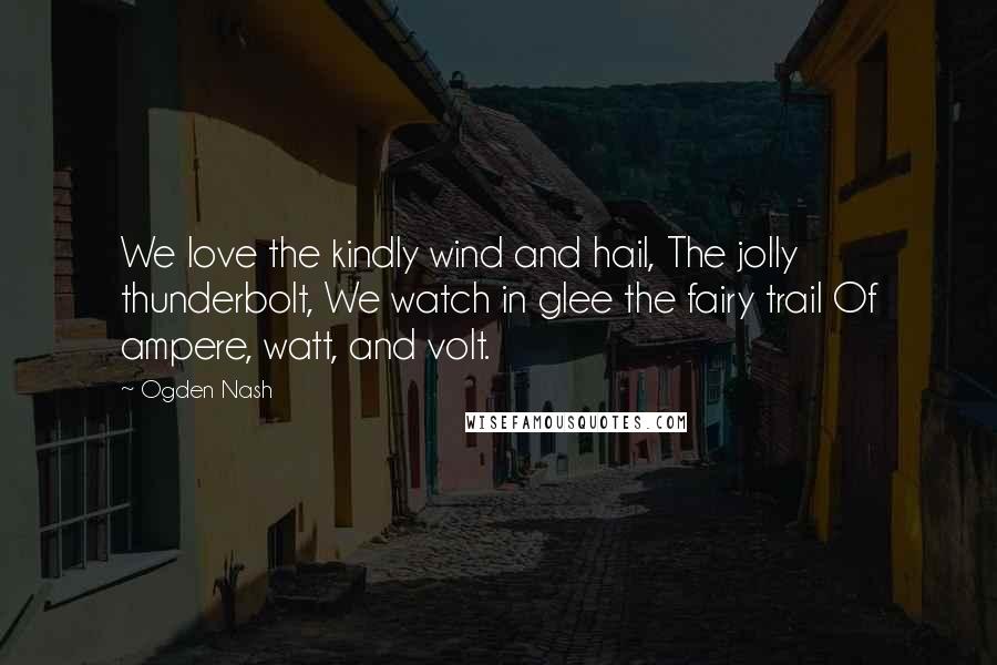 Ogden Nash Quotes: We love the kindly wind and hail, The jolly thunderbolt, We watch in glee the fairy trail Of ampere, watt, and volt.