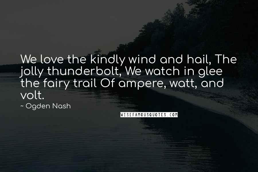 Ogden Nash Quotes: We love the kindly wind and hail, The jolly thunderbolt, We watch in glee the fairy trail Of ampere, watt, and volt.