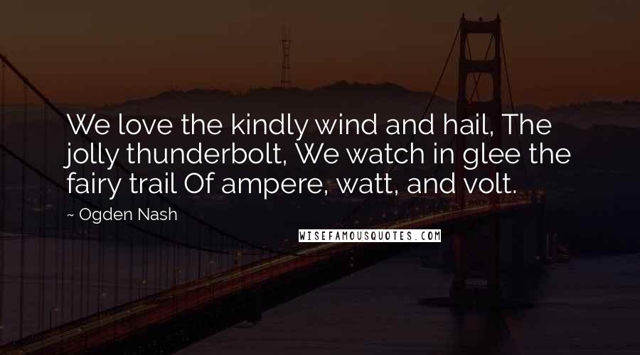 Ogden Nash Quotes: We love the kindly wind and hail, The jolly thunderbolt, We watch in glee the fairy trail Of ampere, watt, and volt.