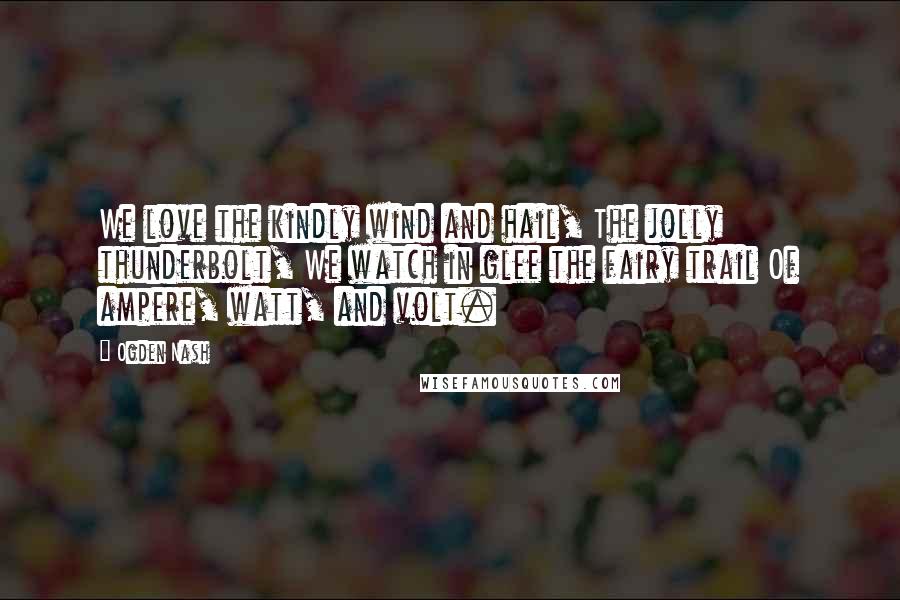 Ogden Nash Quotes: We love the kindly wind and hail, The jolly thunderbolt, We watch in glee the fairy trail Of ampere, watt, and volt.