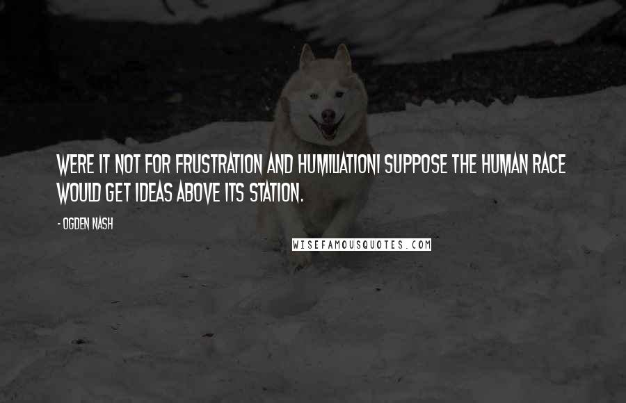 Ogden Nash Quotes: Were it not for frustration and humiliationI suppose the human race would get ideas above its station.