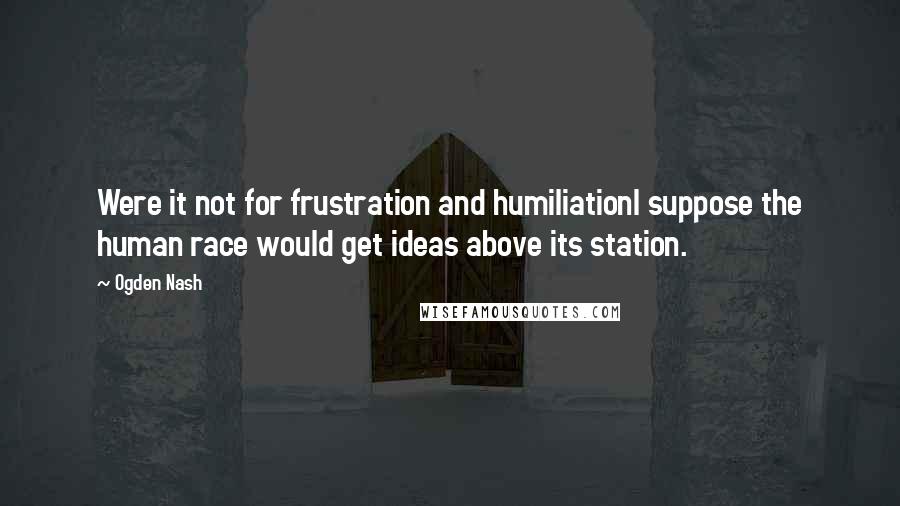 Ogden Nash Quotes: Were it not for frustration and humiliationI suppose the human race would get ideas above its station.