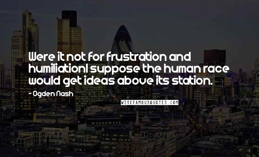 Ogden Nash Quotes: Were it not for frustration and humiliationI suppose the human race would get ideas above its station.