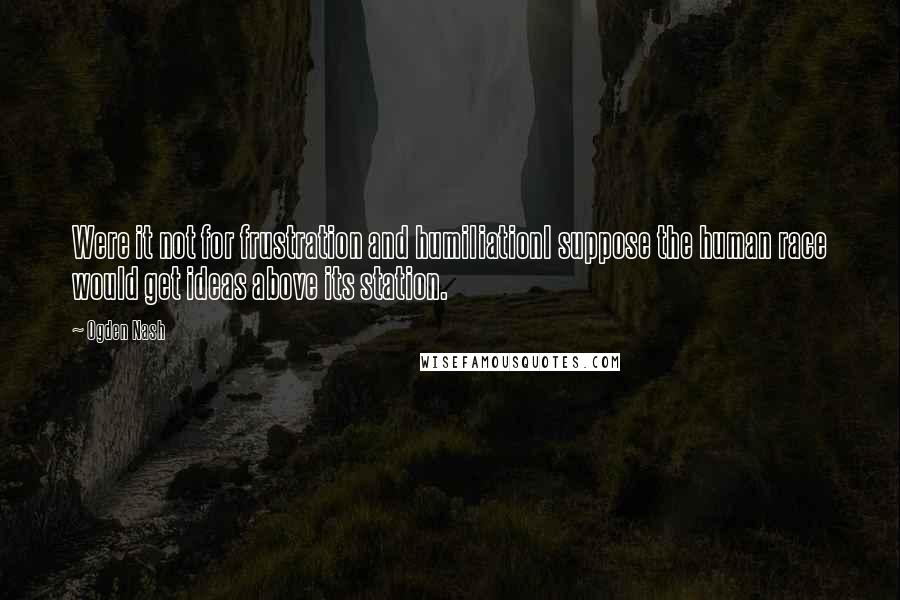 Ogden Nash Quotes: Were it not for frustration and humiliationI suppose the human race would get ideas above its station.