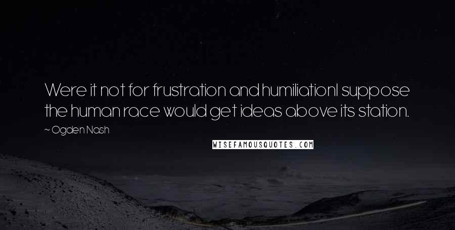 Ogden Nash Quotes: Were it not for frustration and humiliationI suppose the human race would get ideas above its station.