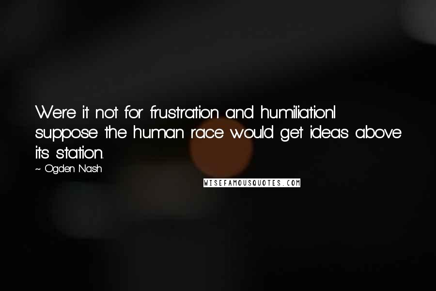 Ogden Nash Quotes: Were it not for frustration and humiliationI suppose the human race would get ideas above its station.