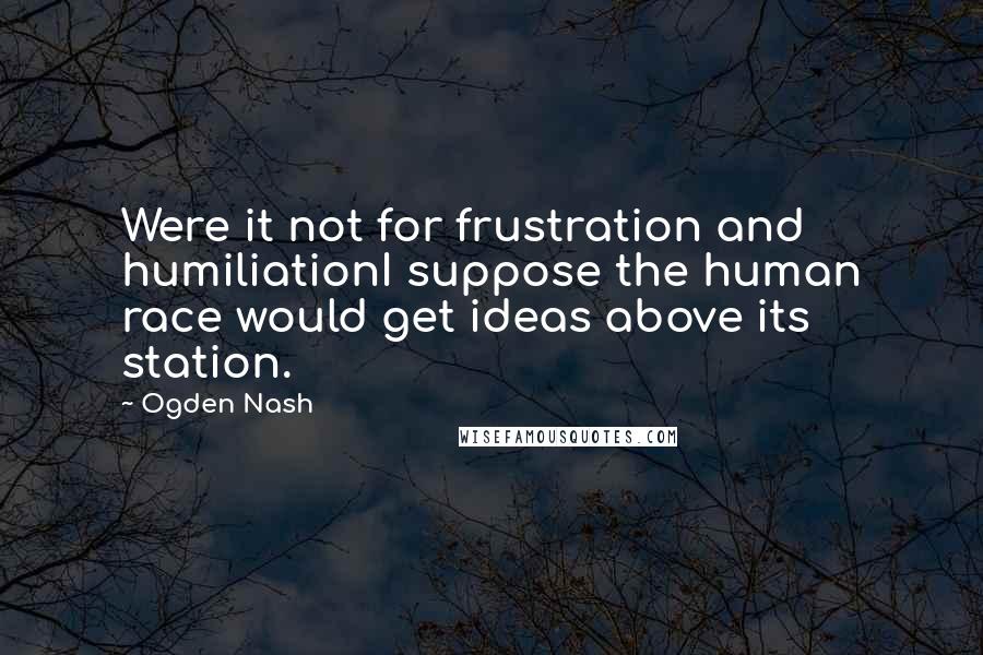 Ogden Nash Quotes: Were it not for frustration and humiliationI suppose the human race would get ideas above its station.