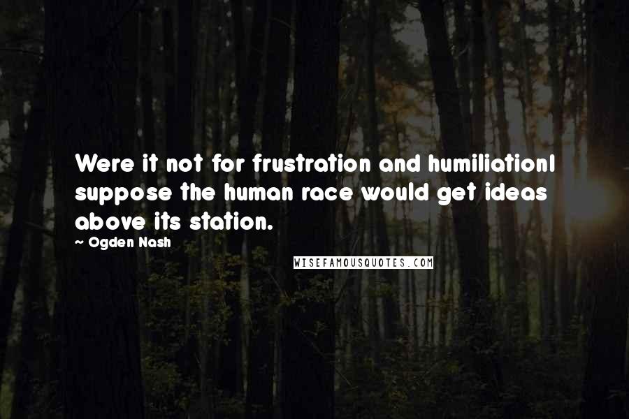 Ogden Nash Quotes: Were it not for frustration and humiliationI suppose the human race would get ideas above its station.