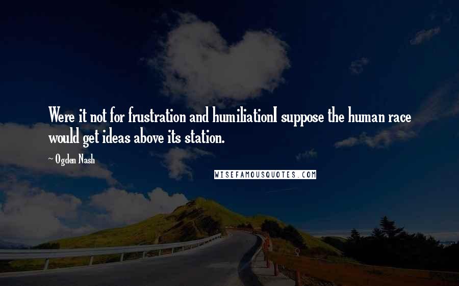 Ogden Nash Quotes: Were it not for frustration and humiliationI suppose the human race would get ideas above its station.