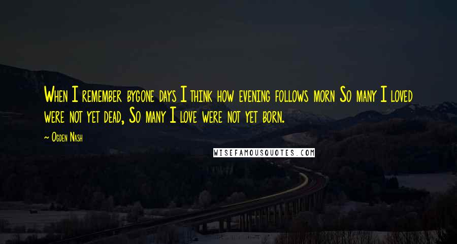 Ogden Nash Quotes: When I remember bygone days I think how evening follows morn So many I loved were not yet dead, So many I love were not yet born.