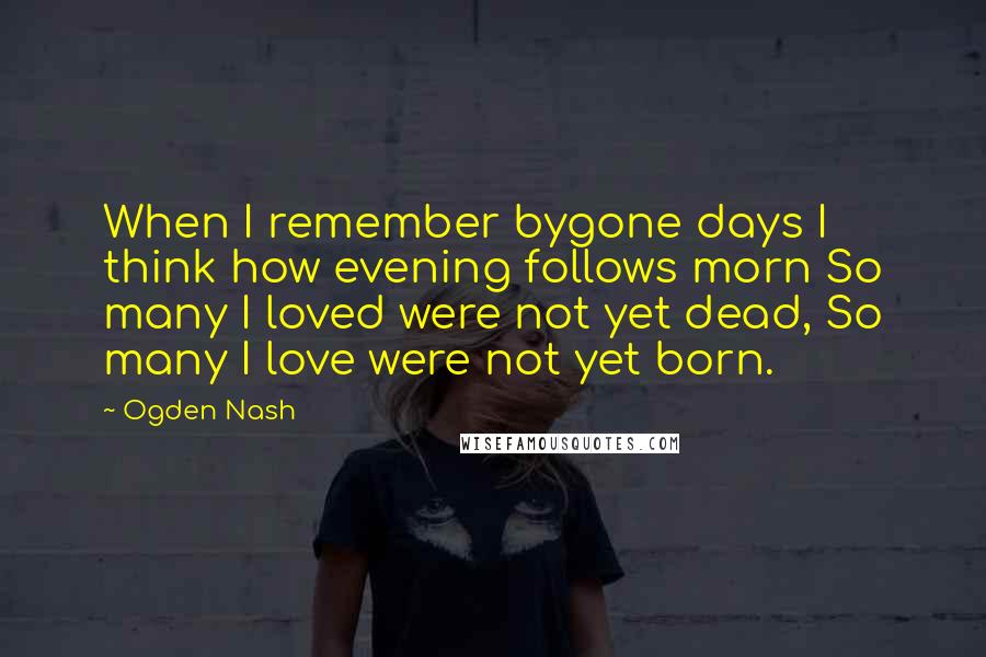 Ogden Nash Quotes: When I remember bygone days I think how evening follows morn So many I loved were not yet dead, So many I love were not yet born.