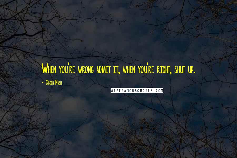 Ogden Nash Quotes: When you're wrong admit it, when you're right, shut up.