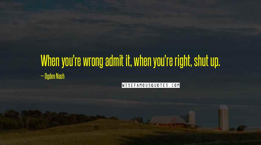 Ogden Nash Quotes: When you're wrong admit it, when you're right, shut up.