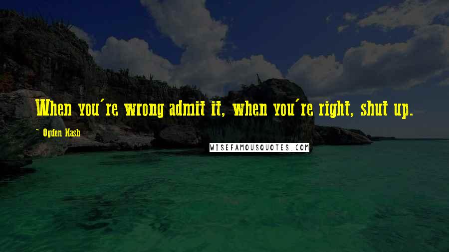 Ogden Nash Quotes: When you're wrong admit it, when you're right, shut up.