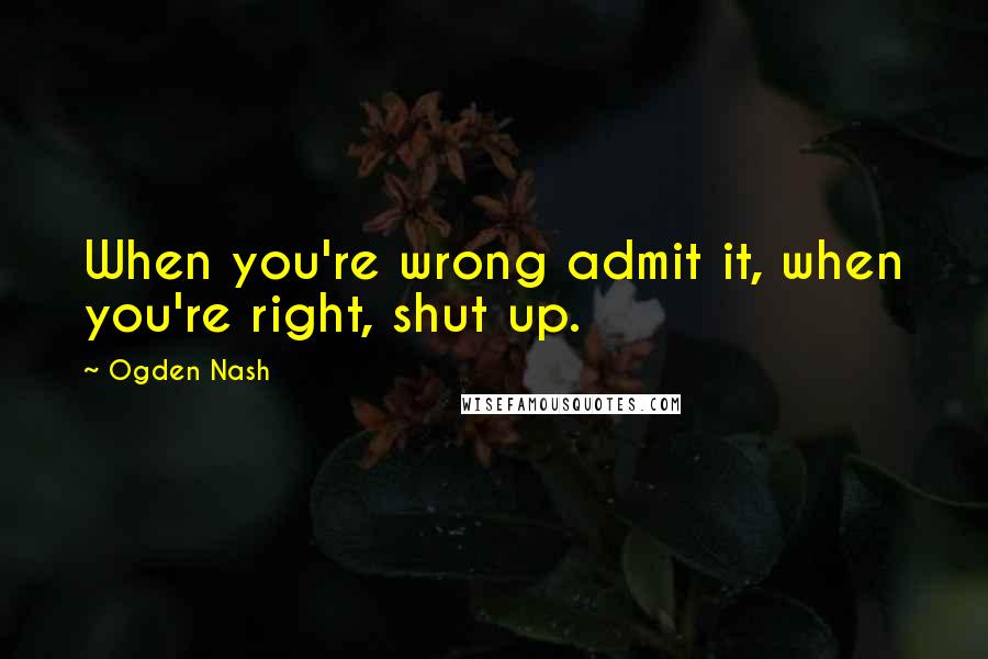 Ogden Nash Quotes: When you're wrong admit it, when you're right, shut up.