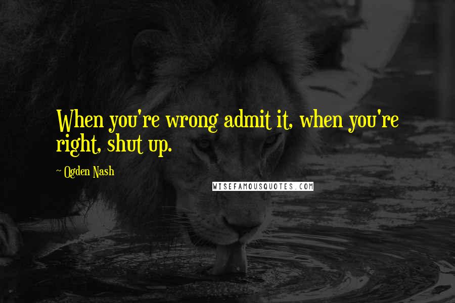 Ogden Nash Quotes: When you're wrong admit it, when you're right, shut up.