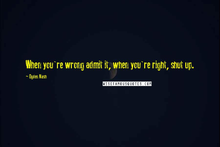 Ogden Nash Quotes: When you're wrong admit it, when you're right, shut up.