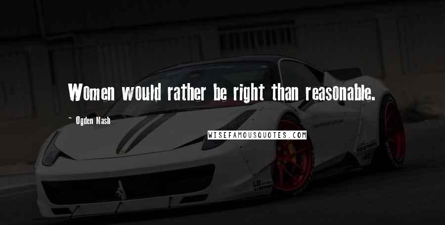 Ogden Nash Quotes: Women would rather be right than reasonable.