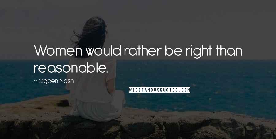 Ogden Nash Quotes: Women would rather be right than reasonable.