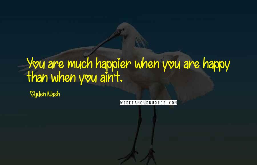 Ogden Nash Quotes: You are much happier when you are happy than when you ain't.