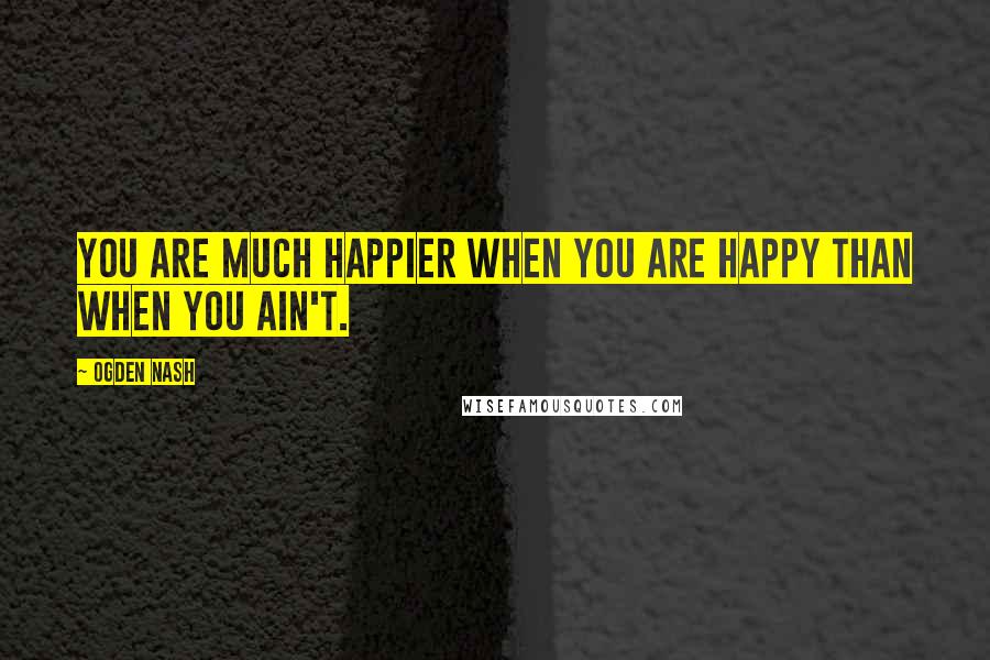 Ogden Nash Quotes: You are much happier when you are happy than when you ain't.