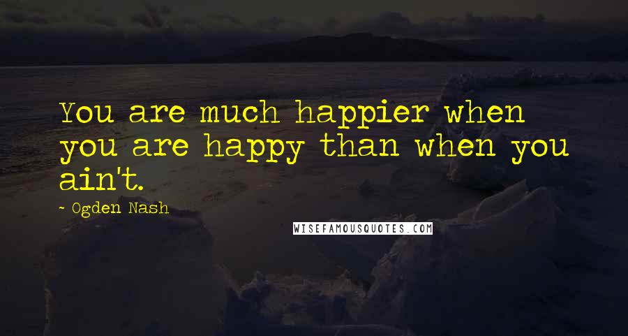 Ogden Nash Quotes: You are much happier when you are happy than when you ain't.