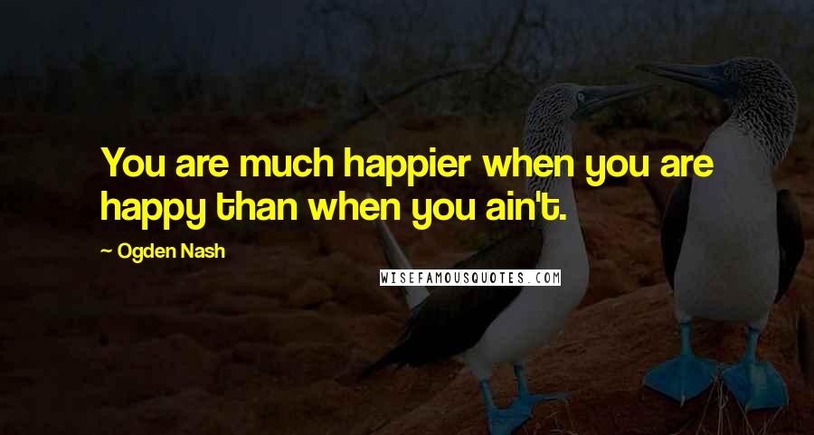 Ogden Nash Quotes: You are much happier when you are happy than when you ain't.