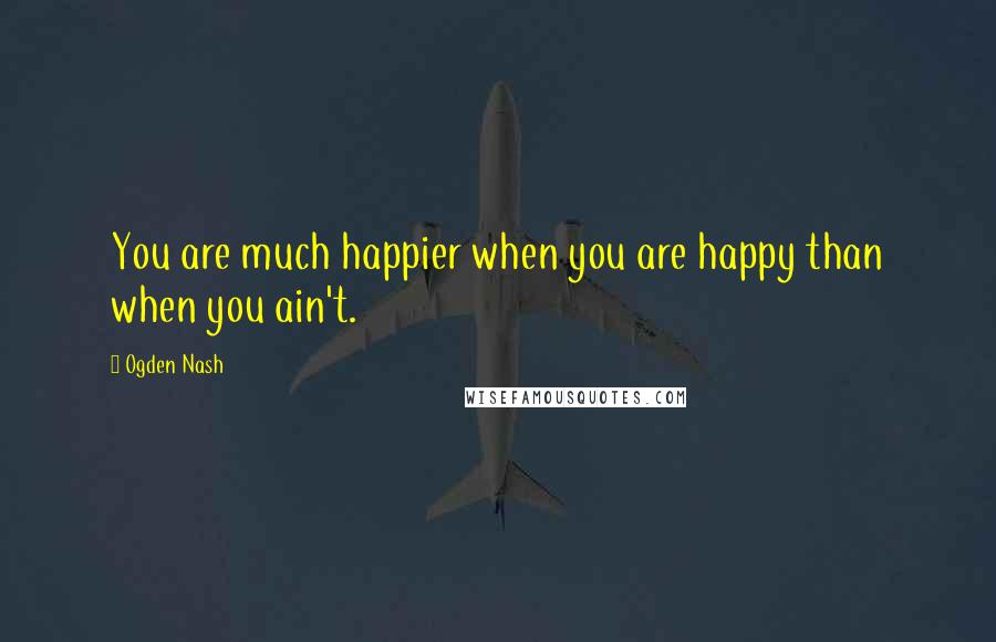 Ogden Nash Quotes: You are much happier when you are happy than when you ain't.