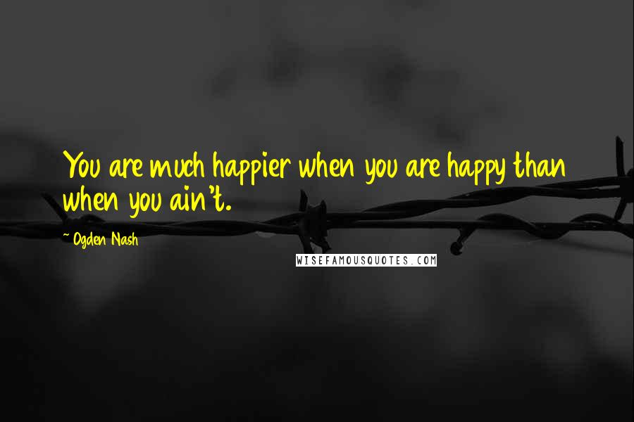 Ogden Nash Quotes: You are much happier when you are happy than when you ain't.