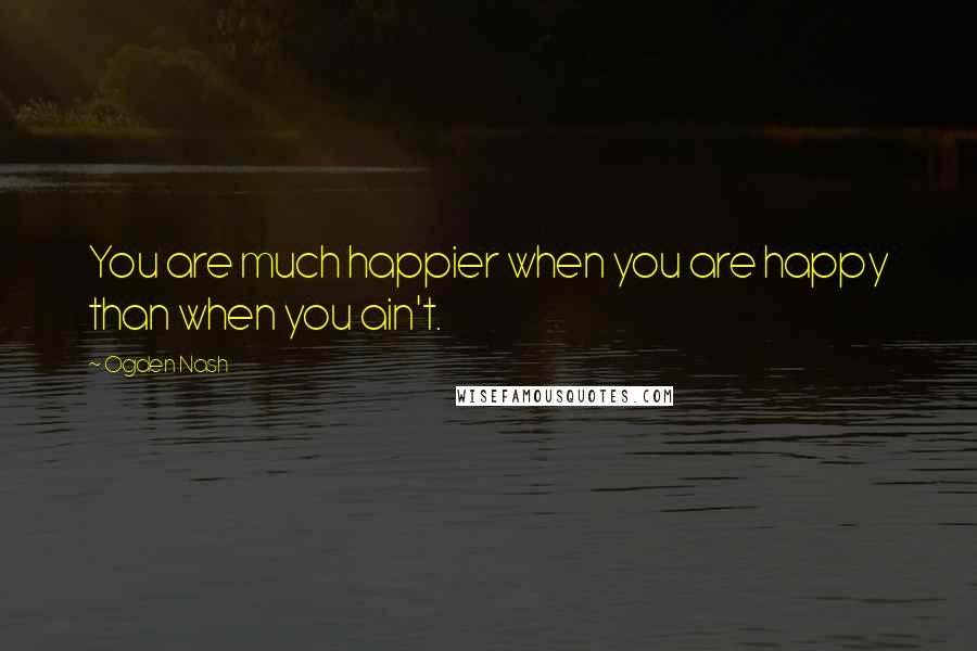 Ogden Nash Quotes: You are much happier when you are happy than when you ain't.