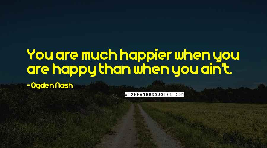 Ogden Nash Quotes: You are much happier when you are happy than when you ain't.