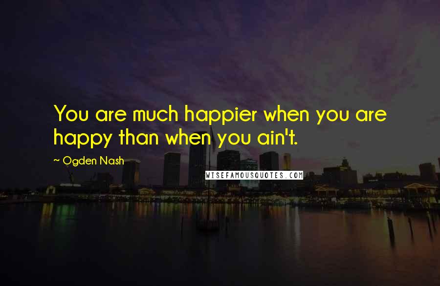 Ogden Nash Quotes: You are much happier when you are happy than when you ain't.