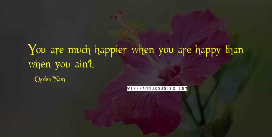 Ogden Nash Quotes: You are much happier when you are happy than when you ain't.