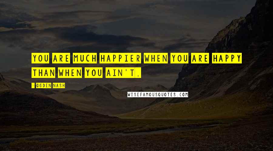 Ogden Nash Quotes: You are much happier when you are happy than when you ain't.